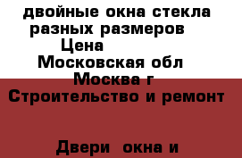 двойные окна-стекла разных размеров  › Цена ­ 10 000 - Московская обл., Москва г. Строительство и ремонт » Двери, окна и перегородки   